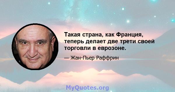 Такая страна, как Франция, теперь делает две трети своей торговли в еврозоне.