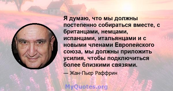 Я думаю, что мы должны постепенно собираться вместе, с британцами, немцами, испанцами, итальянцами и с новыми членами Европейского союза, мы должны приложить усилия, чтобы подключиться более близкими связями.