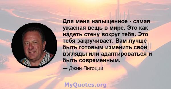 Для меня напыщенное - самая ужасная вещь в мире. Это как надеть стену вокруг тебя. Это тебя закручивает. Вам лучше быть готовым изменить свои взгляды или адаптироваться и быть современным.