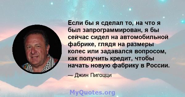 Если бы я сделал то, на что я был запрограммирован, я бы сейчас сидел на автомобильной фабрике, глядя на размеры колес или задавался вопросом, как получить кредит, чтобы начать новую фабрику в России.