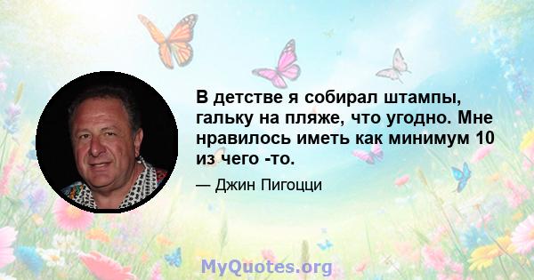 В детстве я собирал штампы, гальку на пляже, что угодно. Мне нравилось иметь как минимум 10 из чего -то.