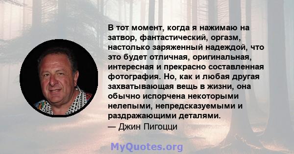 В тот момент, когда я нажимаю на затвор, фантастический, оргазм, настолько заряженный надеждой, что это будет отличная, оригинальная, интересная и прекрасно составленная фотография. Но, как и любая другая захватывающая