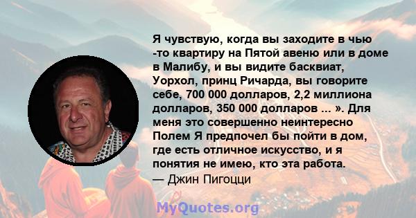 Я чувствую, когда вы заходите в чью -то квартиру на Пятой авеню или в доме в Малибу, и вы видите басквиат, Уорхол, принц Ричарда, вы говорите себе, 700 000 долларов, 2,2 миллиона долларов, 350 000 долларов ... ». Для