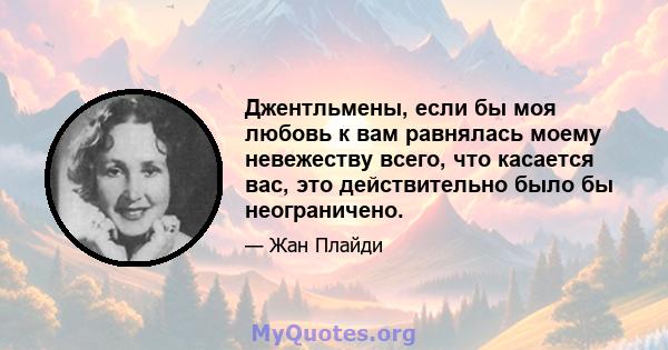 Джентльмены, если бы моя любовь к вам равнялась моему невежеству всего, что касается вас, это действительно было бы неограничено.