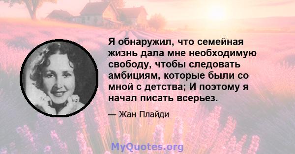 Я обнаружил, что семейная жизнь дала мне необходимую свободу, чтобы следовать амбициям, которые были со мной с детства; И поэтому я начал писать всерьез.