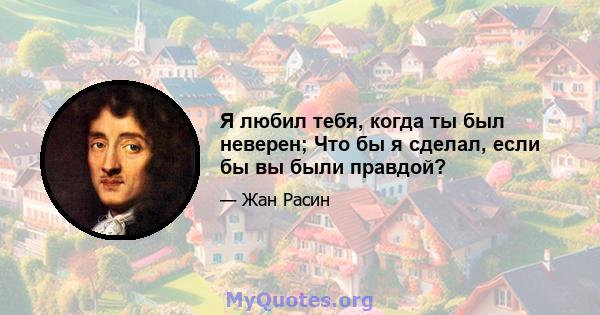 Я любил тебя, когда ты был неверен; Что бы я сделал, если бы вы были правдой?