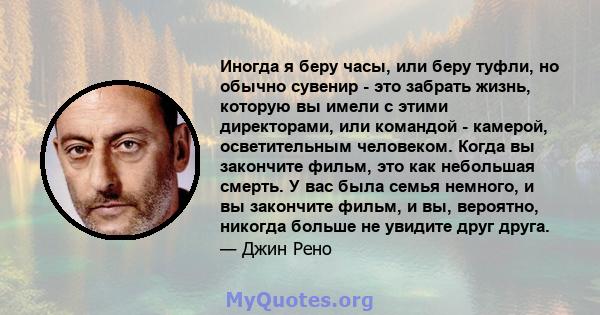 Иногда я беру часы, или беру туфли, но обычно сувенир - это забрать жизнь, которую вы имели с этими директорами, или командой - камерой, осветительным человеком. Когда вы закончите фильм, это как небольшая смерть. У вас 