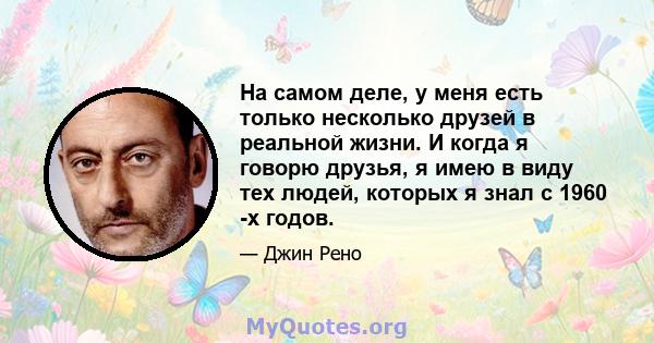 На самом деле, у меня есть только несколько друзей в реальной жизни. И когда я говорю друзья, я имею в виду тех людей, которых я знал с 1960 -х годов.