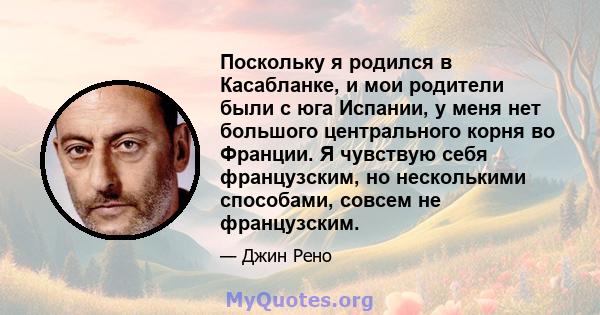 Поскольку я родился в Касабланке, и мои родители были с юга Испании, у меня нет большого центрального корня во Франции. Я чувствую себя французским, но несколькими способами, совсем не французским.