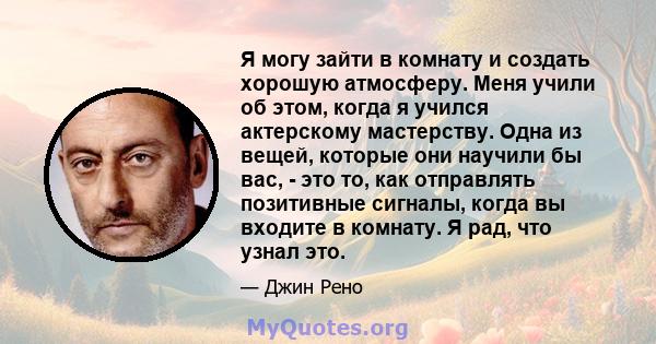 Я могу зайти в комнату и создать хорошую атмосферу. Меня учили об этом, когда я учился актерскому мастерству. Одна из вещей, которые они научили бы вас, - это то, как отправлять позитивные сигналы, когда вы входите в