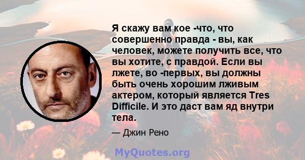 Я скажу вам кое -что, что совершенно правда - вы, как человек, можете получить все, что вы хотите, с правдой. Если вы лжете, во -первых, вы должны быть очень хорошим лживым актером, который является Tres Difficile. И