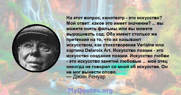 На этот вопрос, кинотеатр - это искусство? Мой ответ: какое это имеет значение? ... вы можете снять фильмы или вы можете выращивать сад. Оба имеют столько же претензий на то, что их называют искусством, как