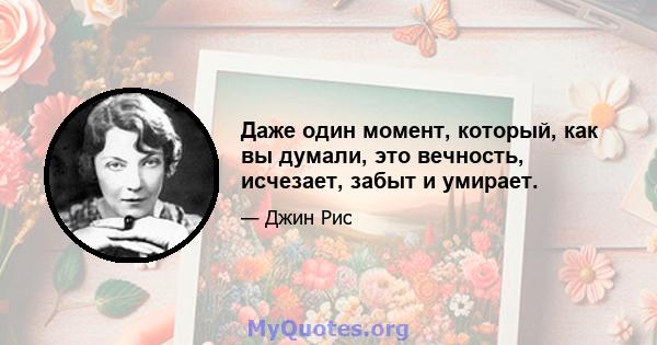 Даже один момент, который, как вы думали, это вечность, исчезает, забыт и умирает.