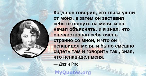 Когда он говорил, его глаза ушли от моих, а затем он заставил себя взглянуть на меня, и он начал объяснять, и я знал, что он чувствовал себя очень странно со мной, и что он ненавидел меня, и было смешно сидеть там и