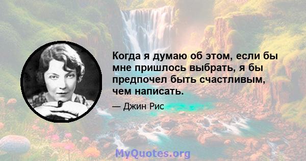 Когда я думаю об этом, если бы мне пришлось выбрать, я бы предпочел быть счастливым, чем написать.