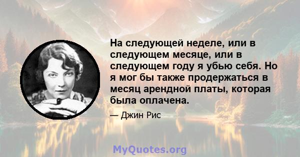 На следующей неделе, или в следующем месяце, или в следующем году я убью себя. Но я мог бы также продержаться в месяц арендной платы, которая была оплачена.