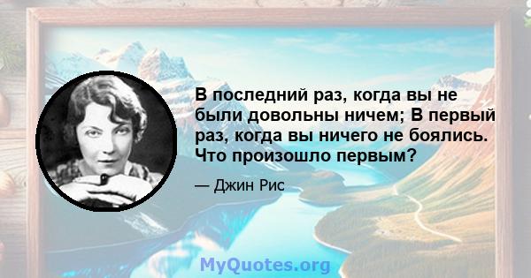 В последний раз, когда вы не были довольны ничем; В первый раз, когда вы ничего не боялись. Что произошло первым?