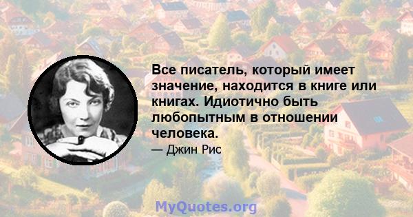 Все писатель, который имеет значение, находится в книге или книгах. Идиотично быть любопытным в отношении человека.