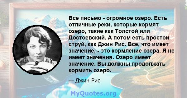 Все письмо - огромное озеро. Есть отличные реки, которые кормят озеро, такие как Толстой или Достоевский. А потом есть простой струй, как Джин Рис. Все, что имеет значение, - это кормление озера. Я не имеет значения.