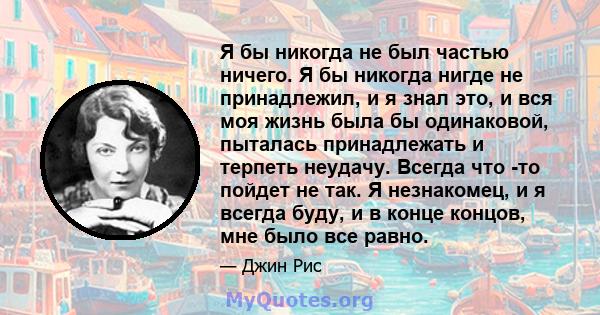 Я бы никогда не был частью ничего. Я бы никогда нигде не принадлежил, и я знал это, и вся моя жизнь была бы одинаковой, пыталась принадлежать и терпеть неудачу. Всегда что -то пойдет не так. Я незнакомец, и я всегда