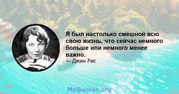 Я был настолько смешной всю свою жизнь, что сейчас немного больше или немного менее важно.