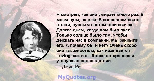 Я смотрел, как она умирает много раз. В моем пути, не в ее. В солнечном свете, в тени, лунным светом, при свечах. Долгое днем, когда дом был пуст. Только солнце было там, чтобы держать нас в компании. Мы закрыли его. А