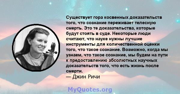 Существует гора косвенных доказательств того, что сознание переживает телесную смерть. Это те доказательства, которые будут стоять в суде. Некоторые люди считают, что науке нужны лучшие инструменты для количественной