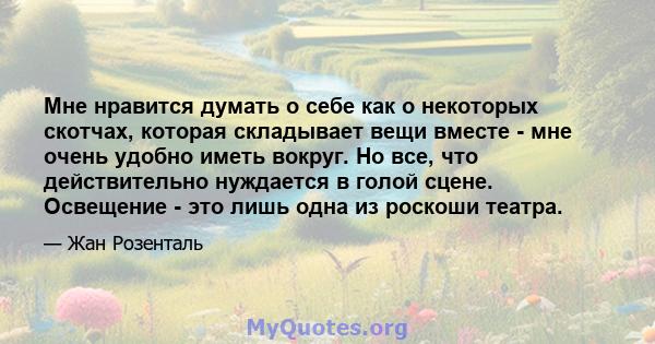 Мне нравится думать о себе как о некоторых скотчах, которая складывает вещи вместе - мне очень удобно иметь вокруг. Но все, что действительно нуждается в голой сцене. Освещение - это лишь одна из роскоши театра.