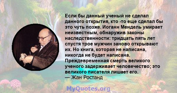 Если бы данный ученый не сделал данного открытия, кто -то еще сделал бы это чуть позже. Иоганн Мендель умирает неизвестным, обнаружив законы наследственности: тридцать пять лет спустя трое мужчин заново открывают их. Но 