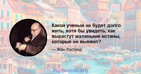 Какой ученый не будет долго жить, хотя бы увидеть, как вырастут маленькие истины, которые он выявил?