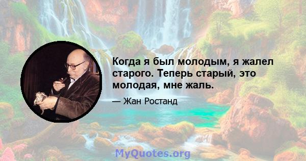 Когда я был молодым, я жалел старого. Теперь старый, это молодая, мне жаль.