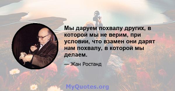 Мы даруем похвалу других, в которой мы не верим, при условии, что взамен они дарят нам похвалу, в которой мы делаем.