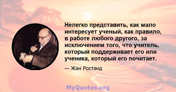 Нелегко представить, как мало интересует ученый, как правило, в работе любого другого, за исключением того, что учитель, который поддерживает его или ученика, который его почитает.