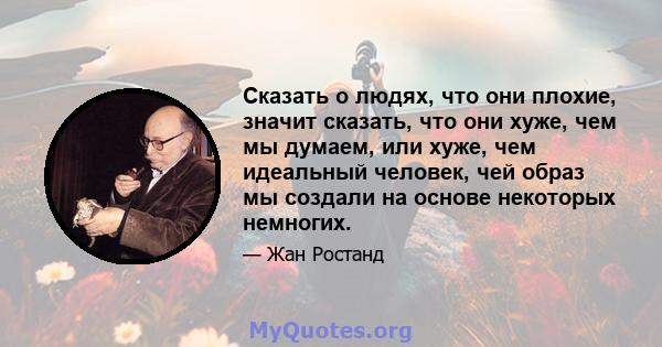 Сказать о людях, что они плохие, значит сказать, что они хуже, чем мы думаем, или хуже, чем идеальный человек, чей образ мы создали на основе некоторых немногих.