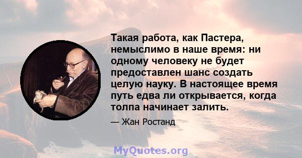 Такая работа, как Пастера, немыслимо в наше время: ни одному человеку не будет предоставлен шанс создать целую науку. В настоящее время путь едва ли открывается, когда толпа начинает залить.