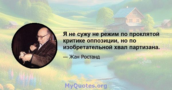 Я не сужу не режим по проклятой критике оппозиции, но по изобретательной хвал партизана.