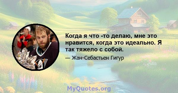 Когда я что -то делаю, мне это нравится, когда это идеально. Я так тяжело с собой.