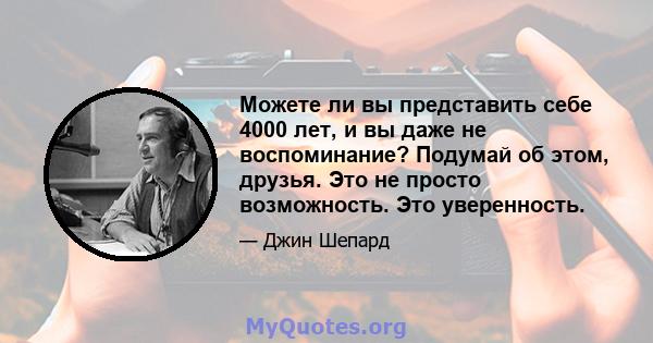 Можете ли вы представить себе 4000 лет, и вы даже не воспоминание? Подумай об этом, друзья. Это не просто возможность. Это уверенность.