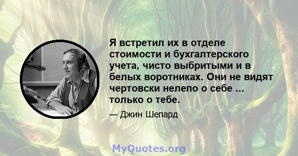 Я встретил их в отделе стоимости и бухгалтерского учета, чисто выбритыми и в белых воротниках. Они не видят чертовски нелепо о себе ... только о тебе.