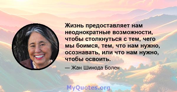 Жизнь предоставляет нам неоднократные возможности, чтобы столкнуться с тем, чего мы боимся, тем, что нам нужно, осознавать, или что нам нужно, чтобы освоить.