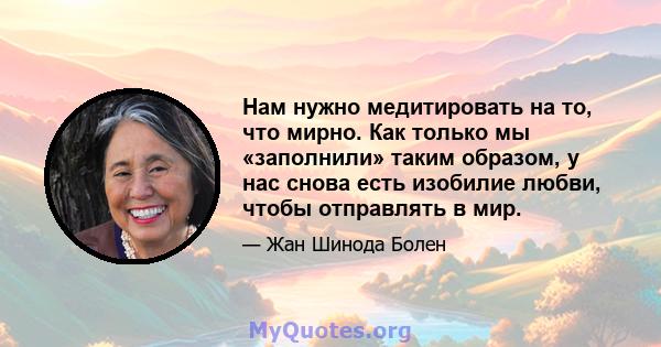 Нам нужно медитировать на то, что мирно. Как только мы «заполнили» таким образом, у нас снова есть изобилие любви, чтобы отправлять в мир.