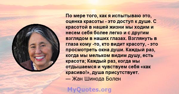 По мере того, как я испытываю это, оценка красоты - это доступ к душе. С красотой в нашей жизни мы ходим и несем себя более легко и с другим взглядом в наших глазах. Взглянуть в глаза кому -то, кто видит красоту, - это