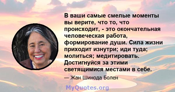 В ваши самые смелые моменты вы верите, что то, что происходит, - это окончательная человеческая работа, формирование души. Сила жизни приходит изнутри; иди туда; молиться; медитировать. Достигнуйся за этими светящимися