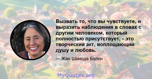 Вызвать то, что вы чувствуете, и выразить наблюдения в словах с другим человеком, который полностью присутствует, - это творческий акт, воплощающий душу и любовь.