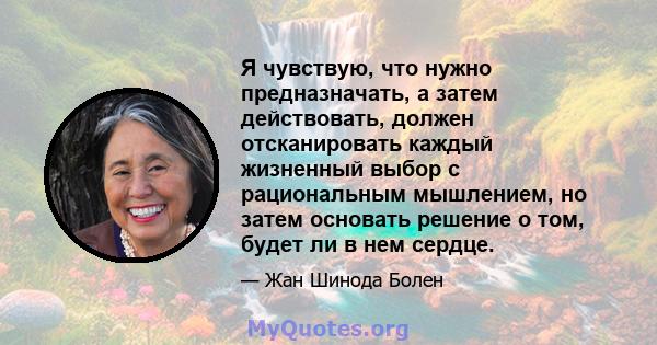 Я чувствую, что нужно предназначать, а затем действовать, должен отсканировать каждый жизненный выбор с рациональным мышлением, но затем основать решение о том, будет ли в нем сердце.