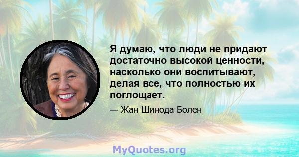 Я думаю, что люди не придают достаточно высокой ценности, насколько они воспитывают, делая все, что полностью их поглощает.