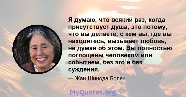 Я думаю, что всякий раз, когда присутствует душа, это потому, что вы делаете, с кем вы, где вы находитесь, вызывает любовь, не думая об этом. Вы полностью поглощены человеком или событием, без эго и без суждения.