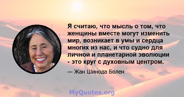 Я считаю, что мысль о том, что женщины вместе могут изменить мир, возникает в умы и сердца многих из нас, и что судно для личной и планетарной эволюции - это круг с духовным центром.