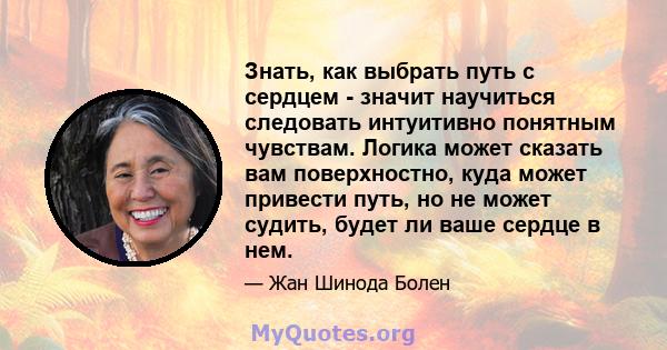 Знать, как выбрать путь с сердцем - значит научиться следовать интуитивно понятным чувствам. Логика может сказать вам поверхностно, куда может привести путь, но не может судить, будет ли ваше сердце в нем.