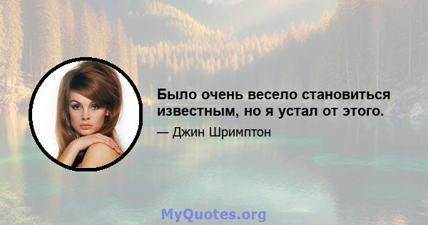 Было очень весело становиться известным, но я устал от этого.